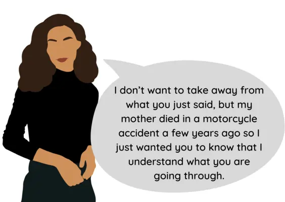 The narcissist says, “I don’t want to take away from what you just said, but my mother died in a motorcycle accident a few years ago so I just wanted you to know that I understand what you are going through.